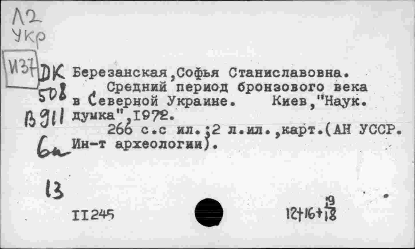 ﻿---,
Березанская,Софья Станиславовна.
. Средний период бронзового века Ь^в Северной Украине.	Киев,"Наук.
Л ЯН думка", 1972.
и 2бо с.с ил.:2 л.ил.,карт.(АН УССР
ІІ
II245
iZt’û+Ü